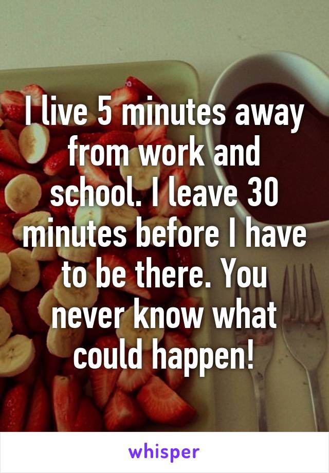 I live 5 minutes away from work and school. I leave 30 minutes before I have to be there. You never know what could happen!