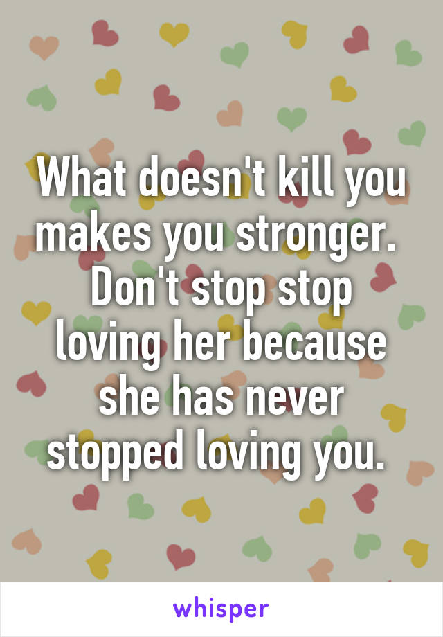 What doesn't kill you makes you stronger. 
Don't stop stop loving her because she has never stopped loving you. 