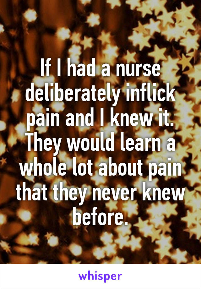 If I had a nurse deliberately inflick pain and I knew it. They would learn a whole lot about pain that they never knew before.