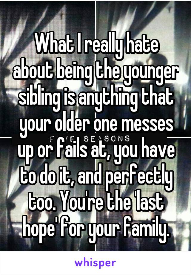 What I really hate about being the younger sibling is anything that your older one messes up or fails at, you have to do it, and perfectly too. You're the 'last hope' for your family.