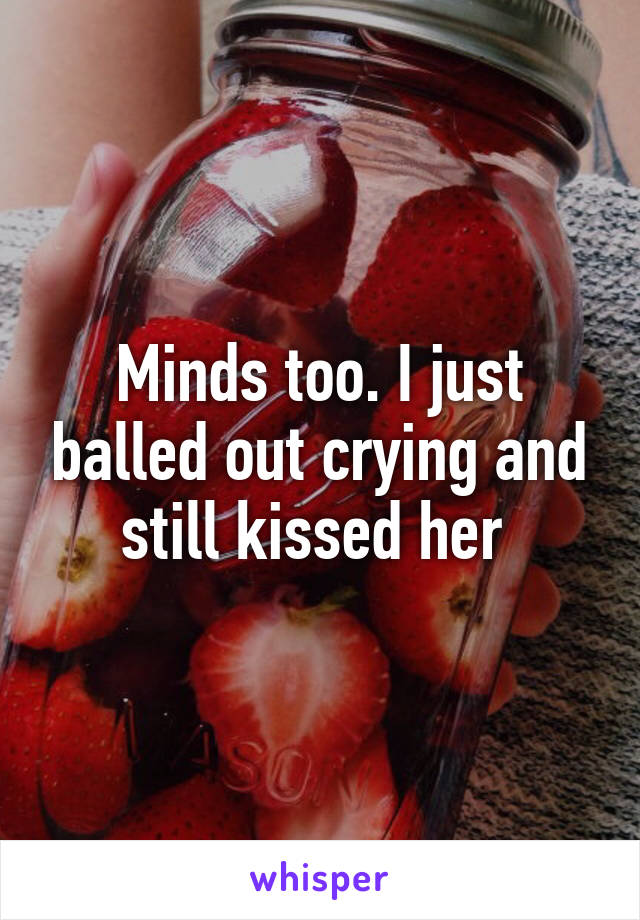 Minds too. I just balled out crying and still kissed her 
