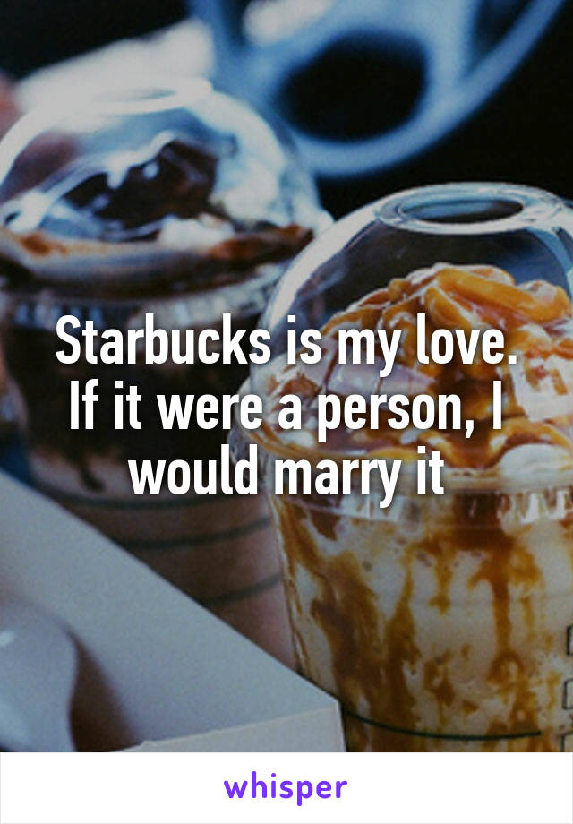 Starbucks is my love. If it were a person, I would marry it