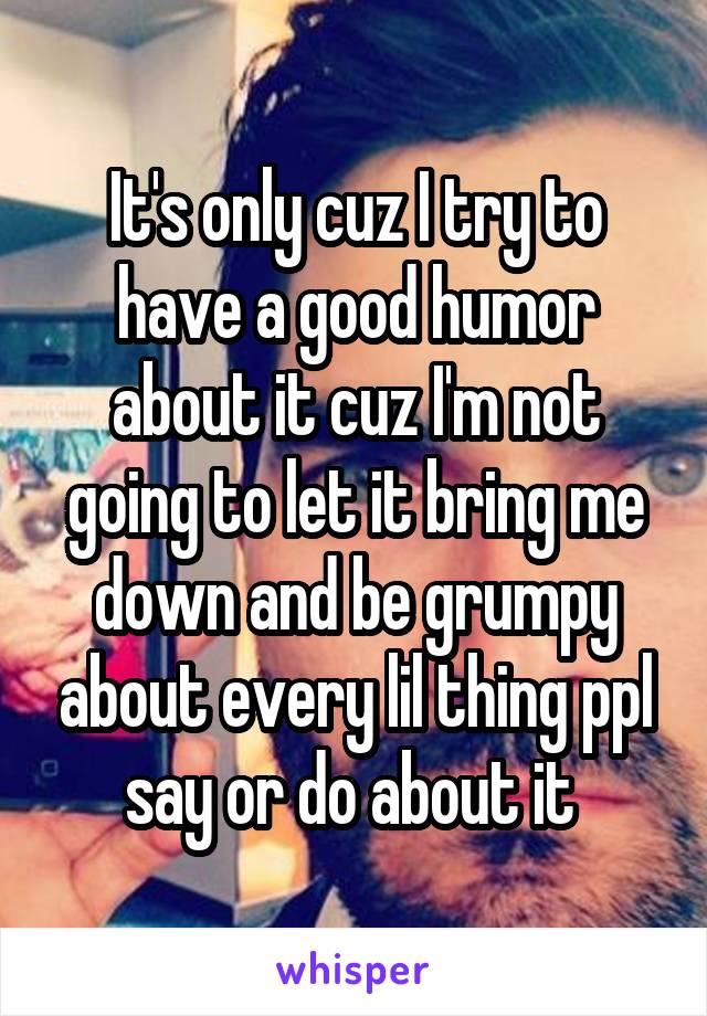 It's only cuz I try to have a good humor about it cuz I'm not going to let it bring me down and be grumpy about every lil thing ppl say or do about it 