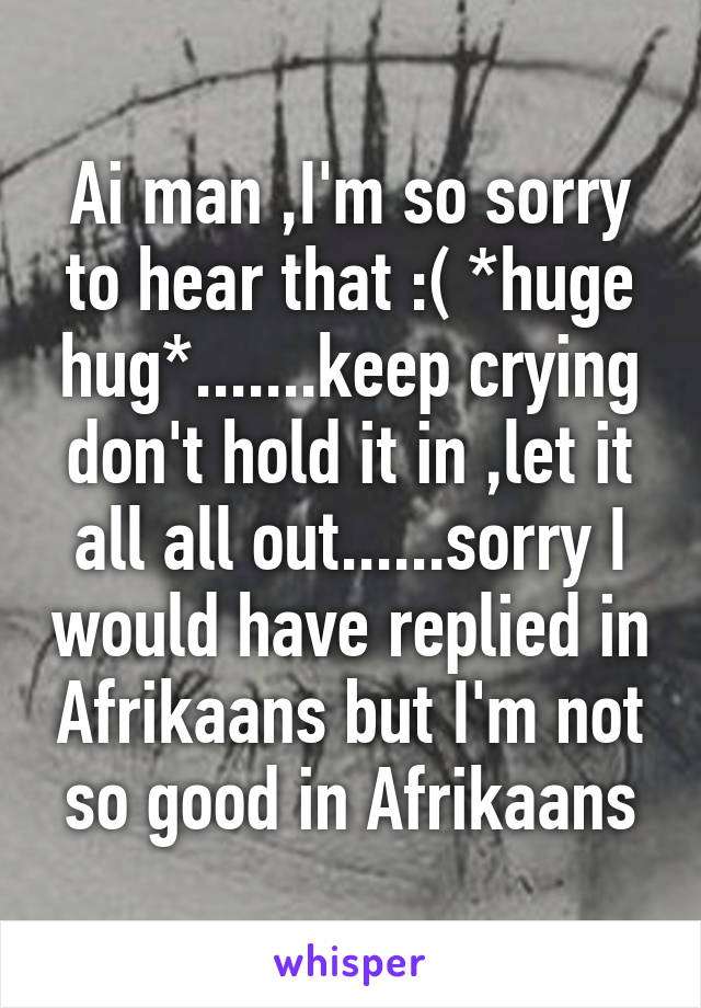Ai man ,I'm so sorry to hear that :( *huge hug*.......keep crying don't hold it in ,let it all all out......sorry I would have replied in Afrikaans but I'm not so good in Afrikaans