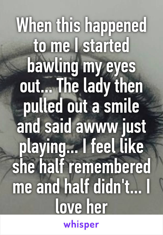 When this happened to me I started bawling my eyes out... The lady then pulled out a smile and said awww just playing... I feel like she half remembered me and half didn't... I love her