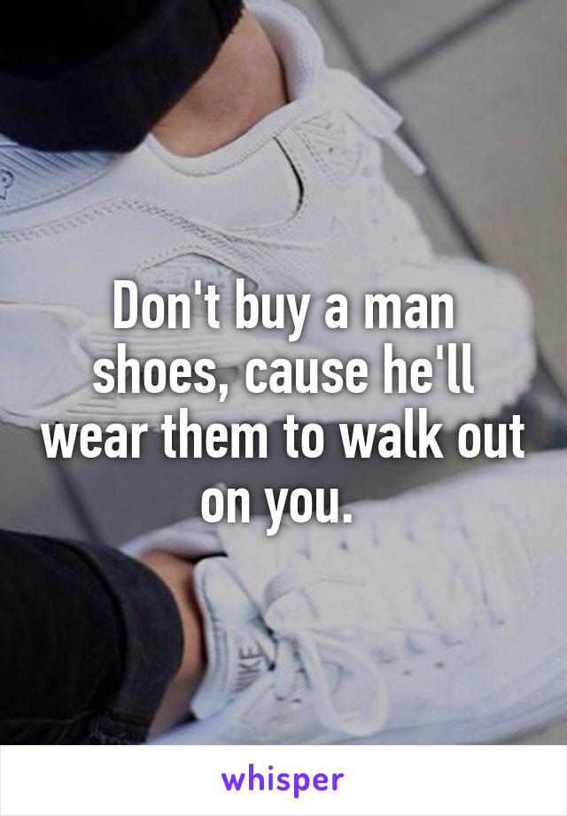Don't buy a man shoes, cause he'll wear them to walk out on you. 