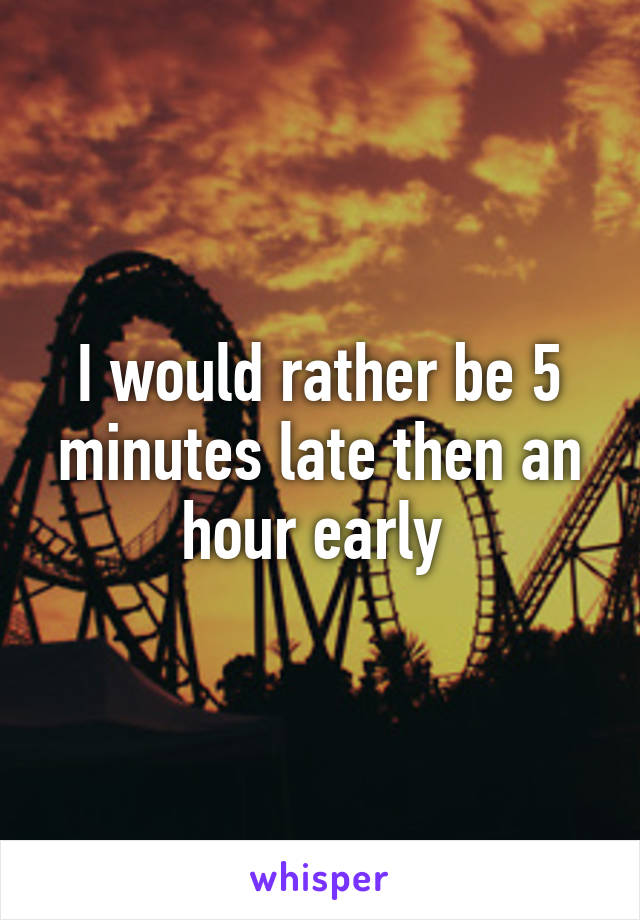 I would rather be 5 minutes late then an hour early 