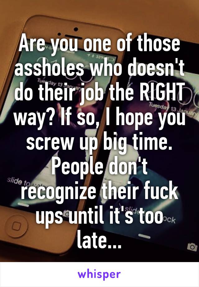 Are you one of those assholes who doesn't do their job the RIGHT way? If so, I hope you screw up big time. People don't recognize their fuck ups until it's too late...