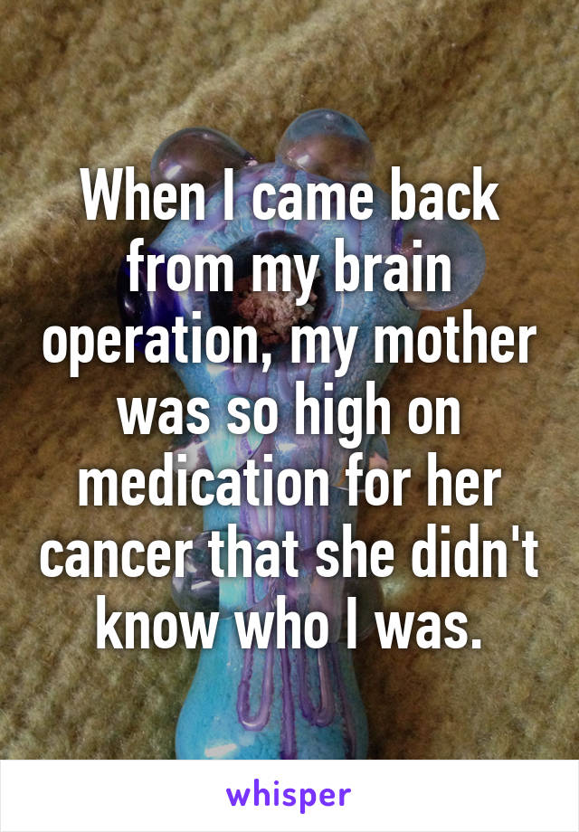 When I came back from my brain operation, my mother was so high on medication for her cancer that she didn't know who I was.