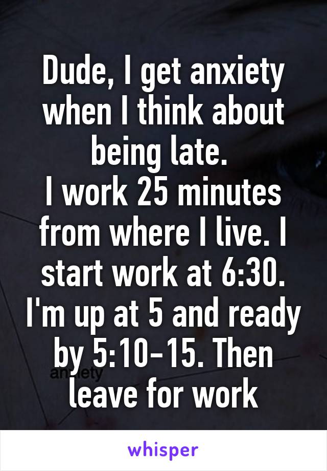 Dude, I get anxiety when I think about being late. 
I work 25 minutes from where I live. I start work at 6:30. I'm up at 5 and ready by 5:10-15. Then leave for work