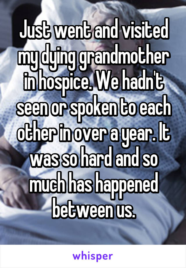Just went and visited my dying grandmother in hospice. We hadn't seen or spoken to each other in over a year. It was so hard and so much has happened between us.
