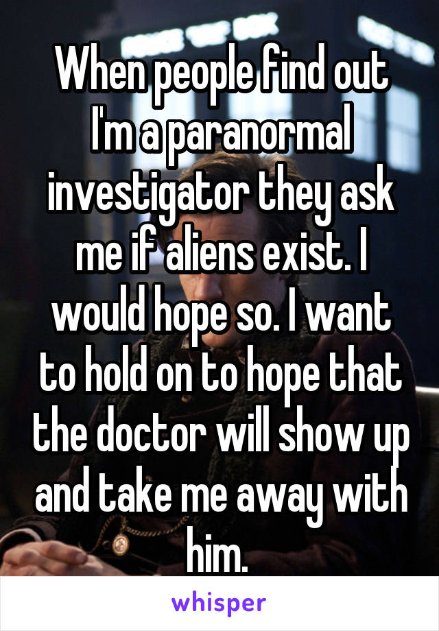 When people find out I'm a paranormal investigator they ask me if aliens exist. I would hope so. I want to hold on to hope that the doctor will show up and take me away with him. 
