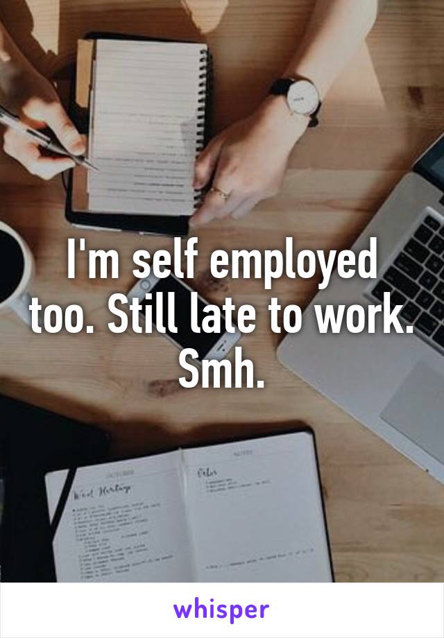 I'm self employed too. Still late to work. Smh.