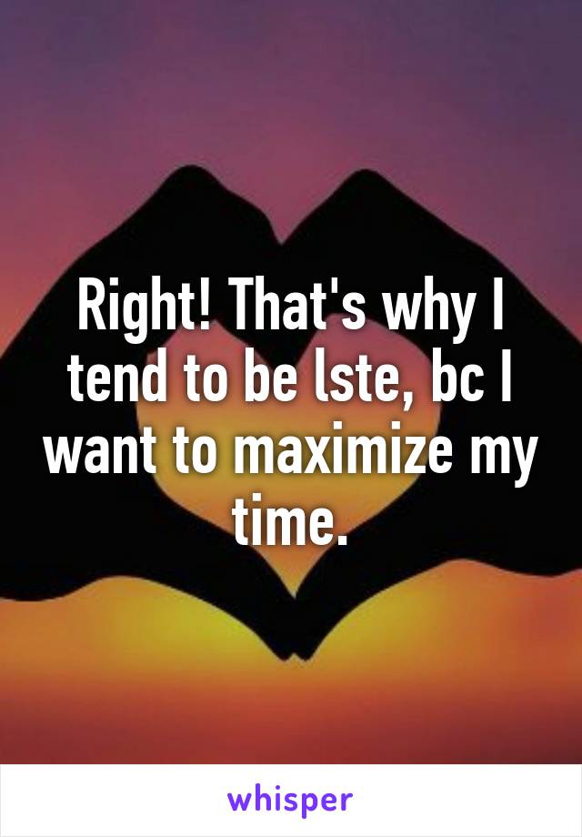 Right! That's why I tend to be lste, bc I want to maximize my time.