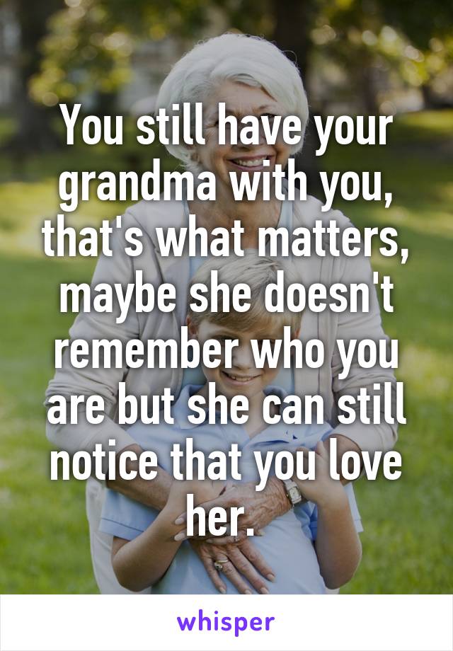 You still have your grandma with you, that's what matters, maybe she doesn't remember who you are but she can still notice that you love her. 