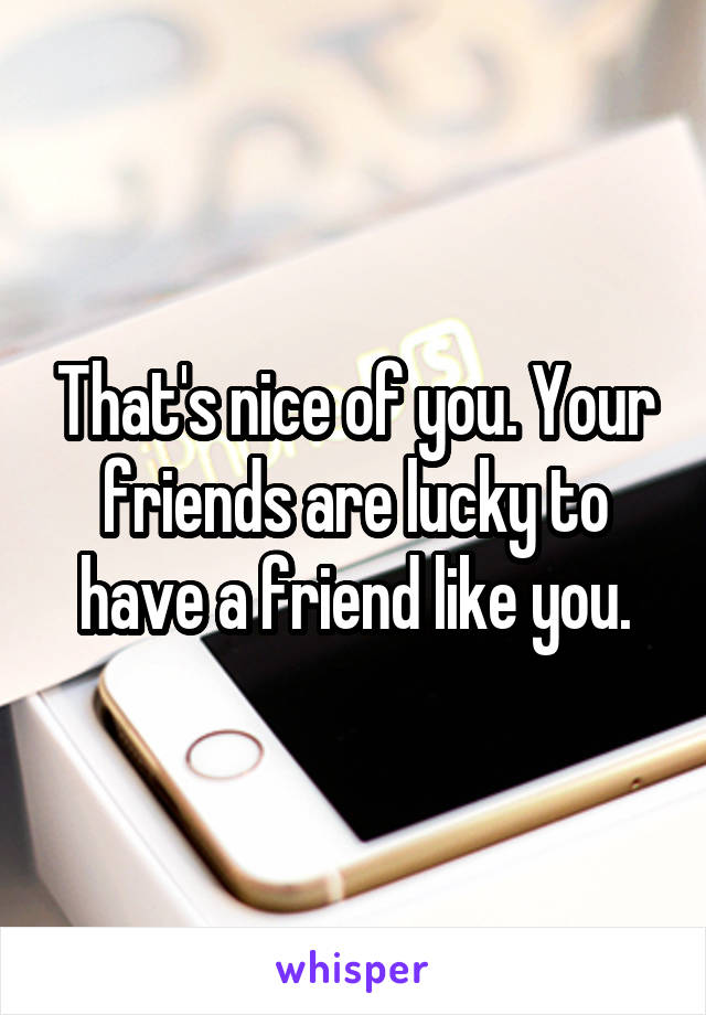 That's nice of you. Your friends are lucky to have a friend like you.