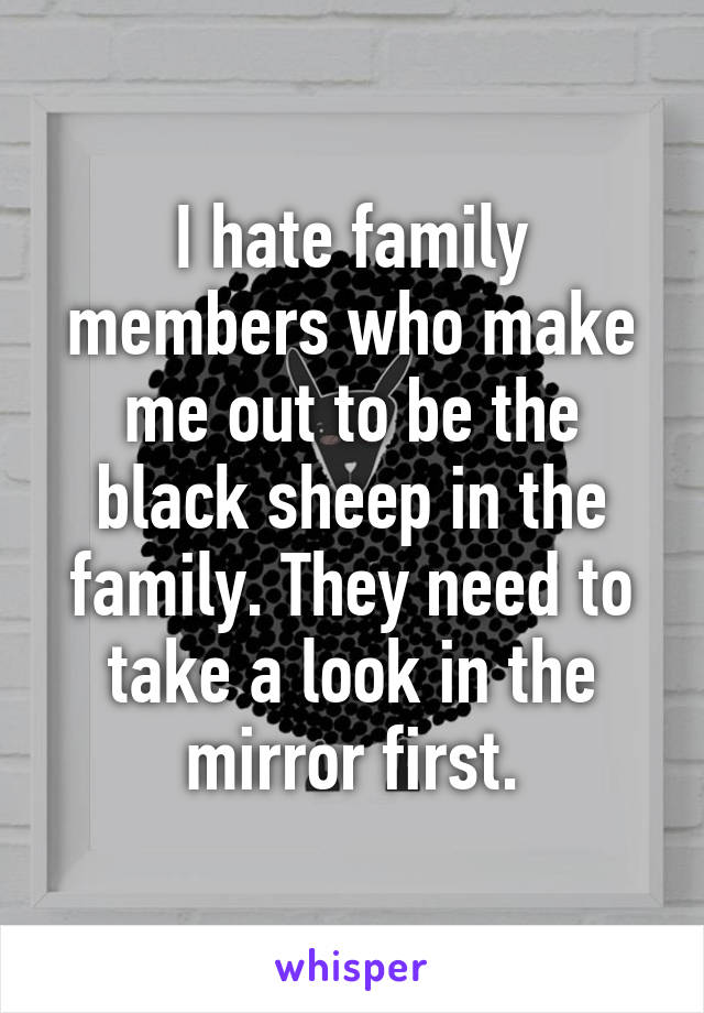 I hate family members who make me out to be the black sheep in the family. They need to take a look in the mirror first.