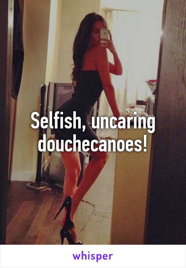 Selfish, uncaring douchecanoes!