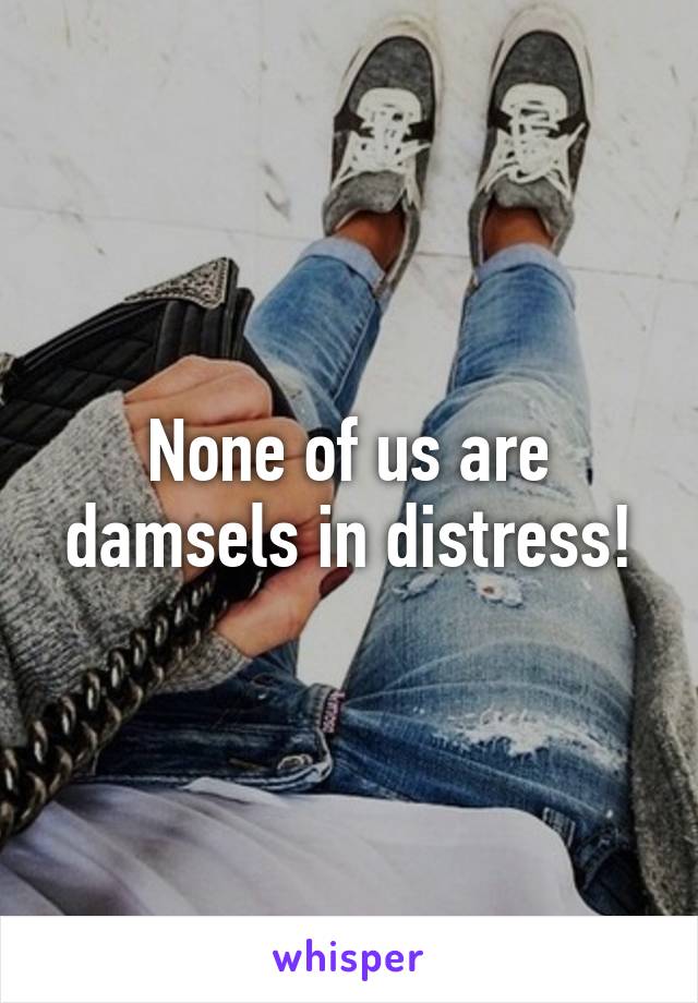None of us are damsels in distress!