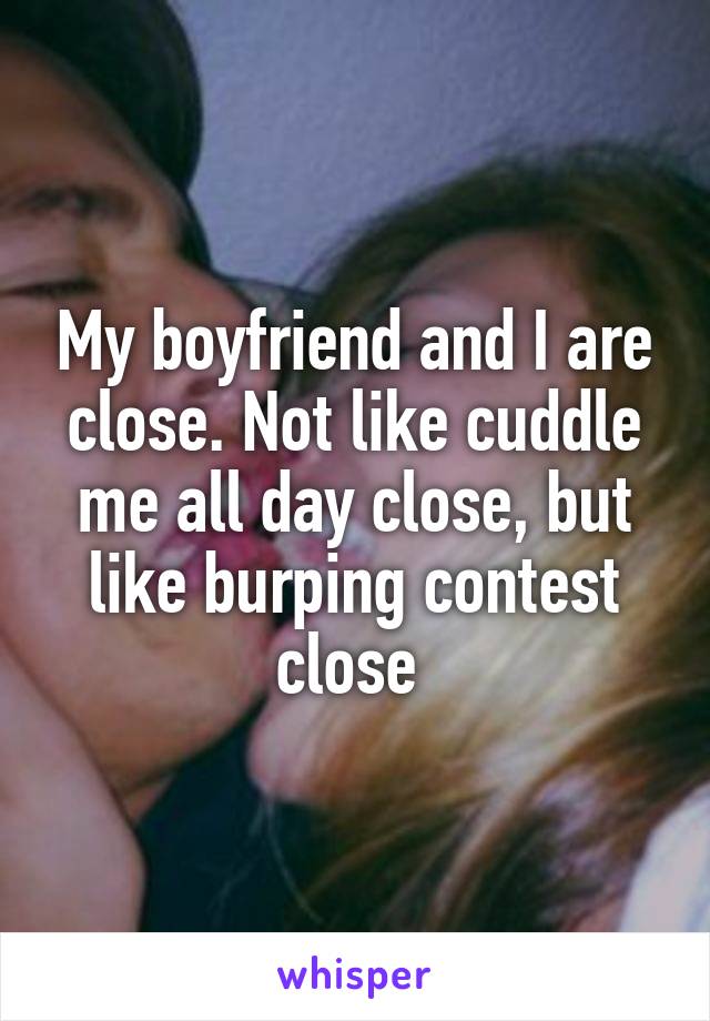 My boyfriend and I are close. Not like cuddle me all day close, but like burping contest close 