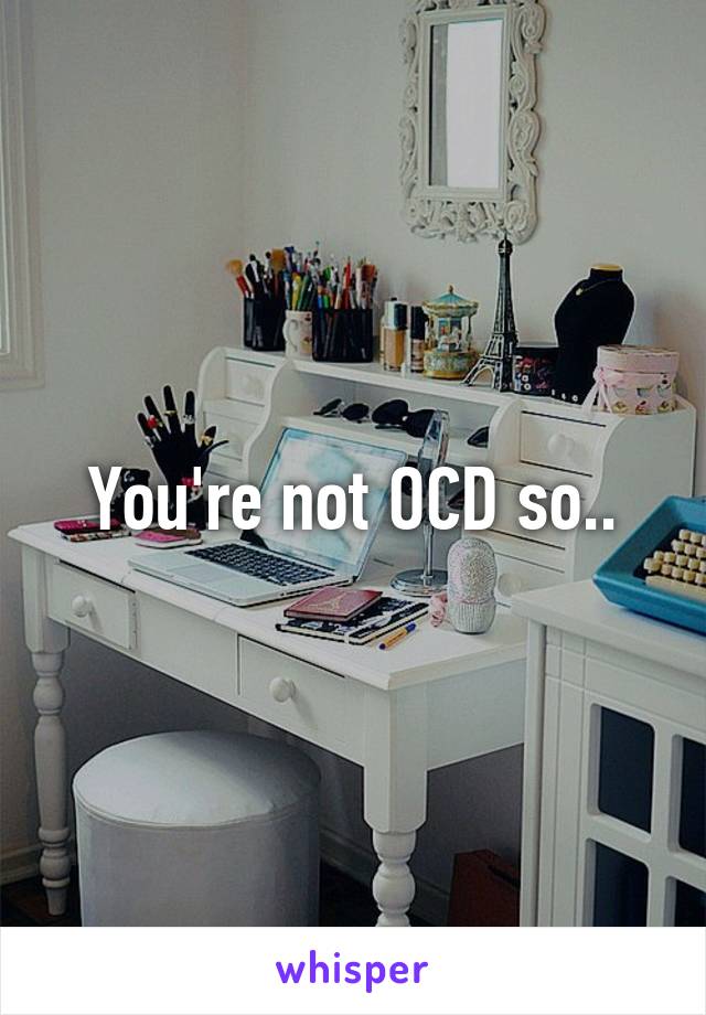 You're not OCD so..