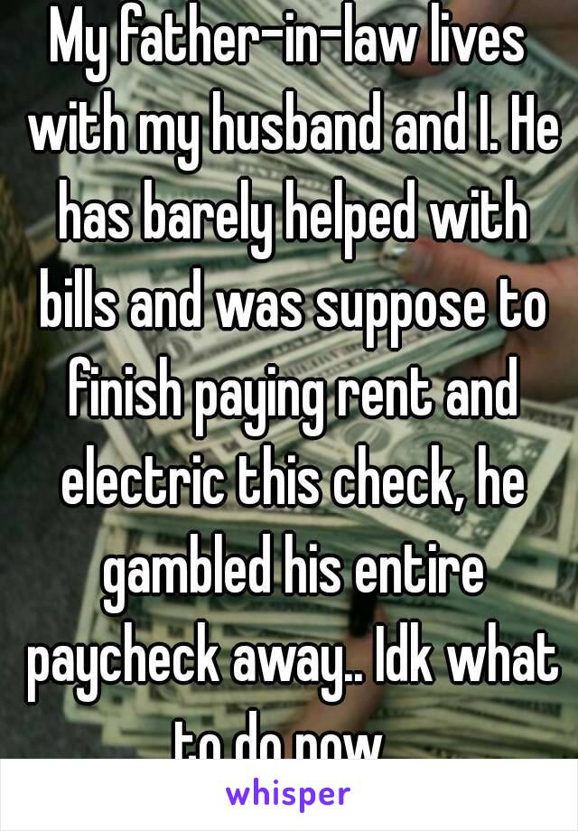 My father–in–law lives with my husband and I. He has barely helped with bills and was suppose to finish paying rent and electric this check, he gambled his entire paycheck away.. Idk what to do now...