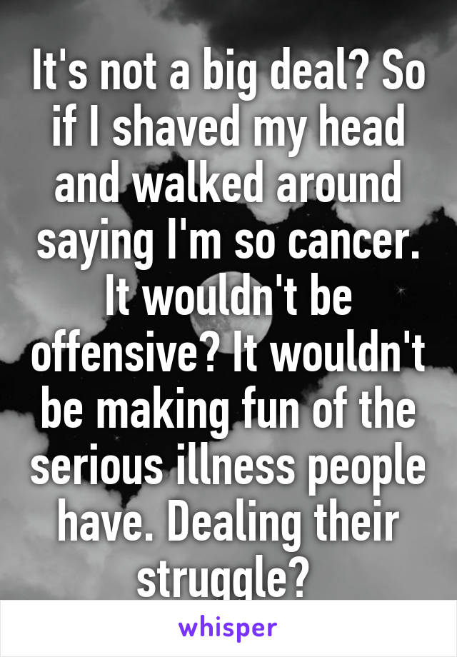 It's not a big deal? So if I shaved my head and walked around saying I'm so cancer. It wouldn't be offensive? It wouldn't be making fun of the serious illness people have. Dealing their struggle? 