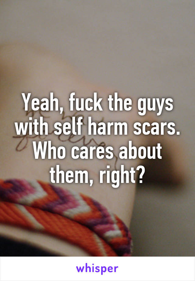 Yeah, fuck the guys with self harm scars. Who cares about them, right?