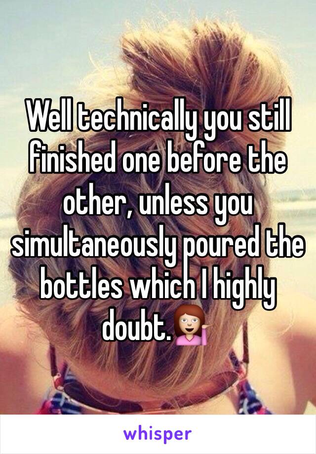 Well technically you still finished one before the other, unless you simultaneously poured the bottles which I highly doubt.💁