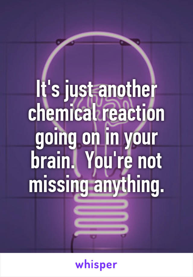 It's just another chemical reaction going on in your brain.  You're not missing anything.