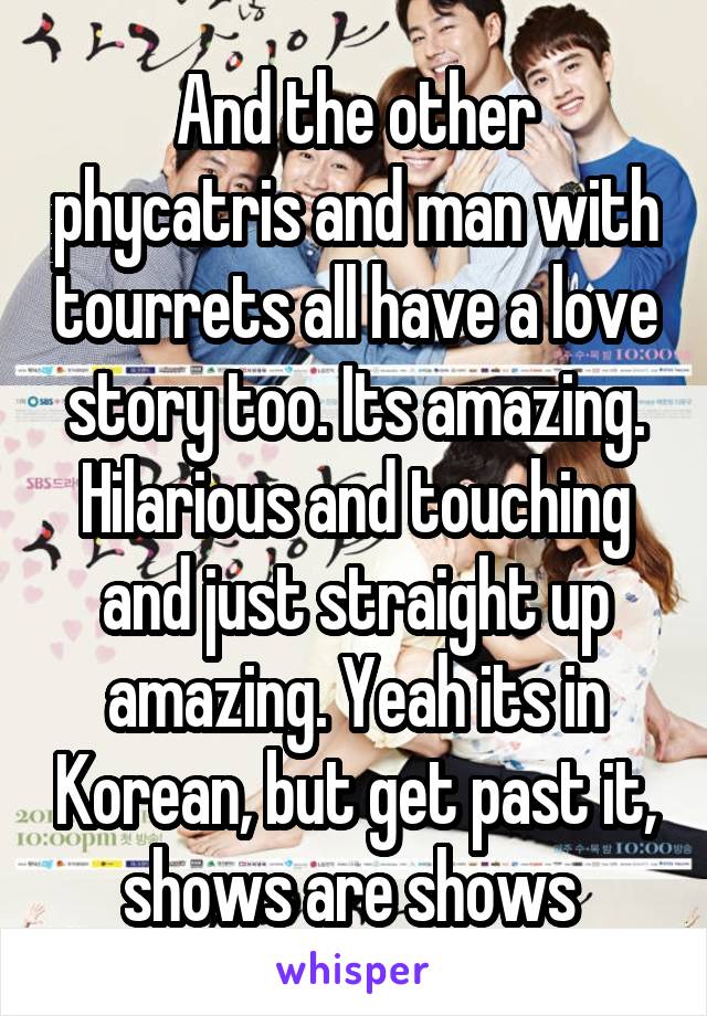 And the other phycatris and man with tourrets all have a love story too. Its amazing. Hilarious and touching and just straight up amazing. Yeah its in Korean, but get past it, shows are shows 