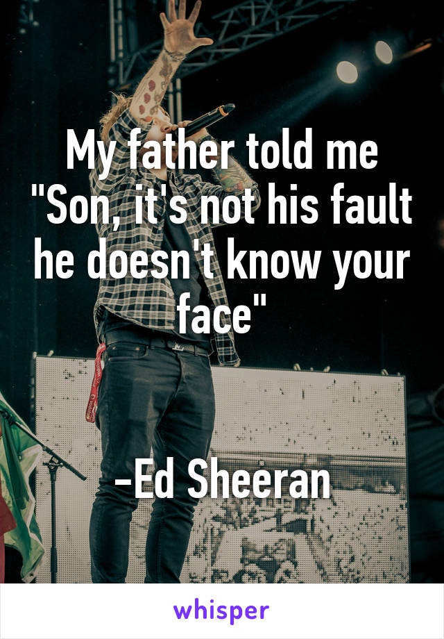 My father told me "Son, it's not his fault he doesn't know your face"


-Ed Sheeran