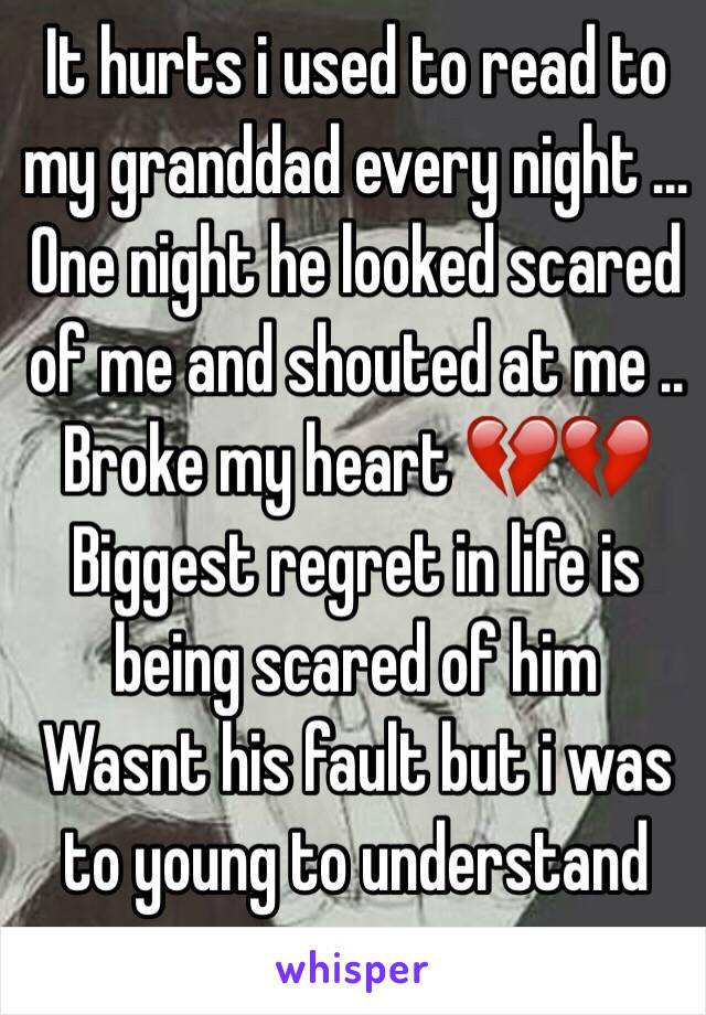 It hurts i used to read to my granddad every night ... One night he looked scared of me and shouted at me .. Broke my heart 💔💔
Biggest regret in life is being scared of him 
Wasnt his fault but i was to young to understand