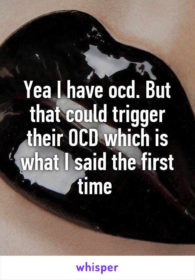 Yea I have ocd. But that could trigger their OCD which is what I said the first time 