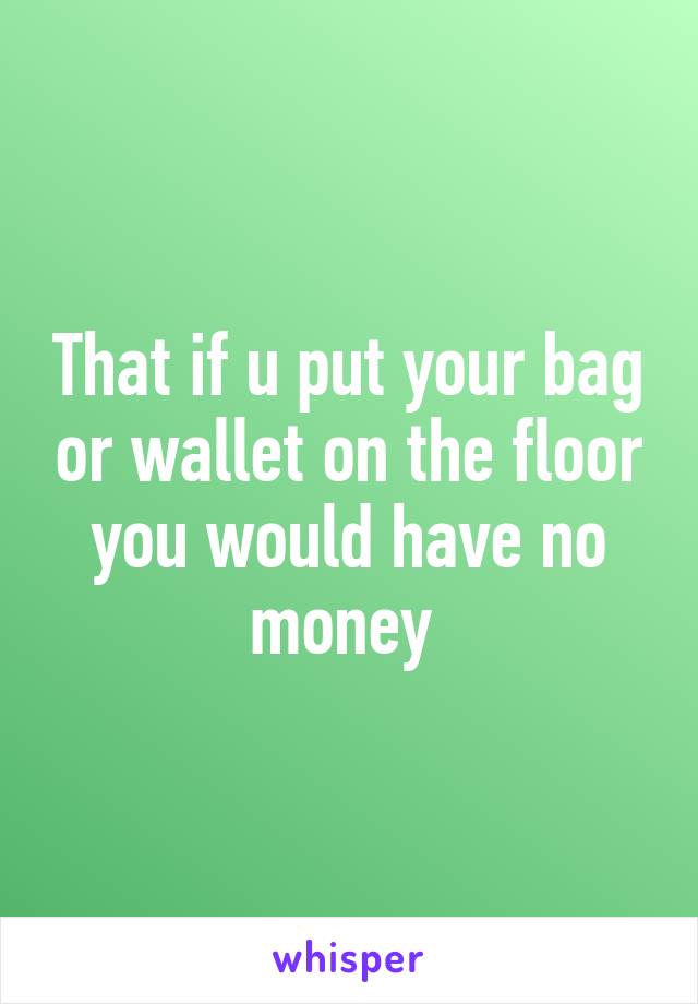 That if u put your bag or wallet on the floor you would have no money 