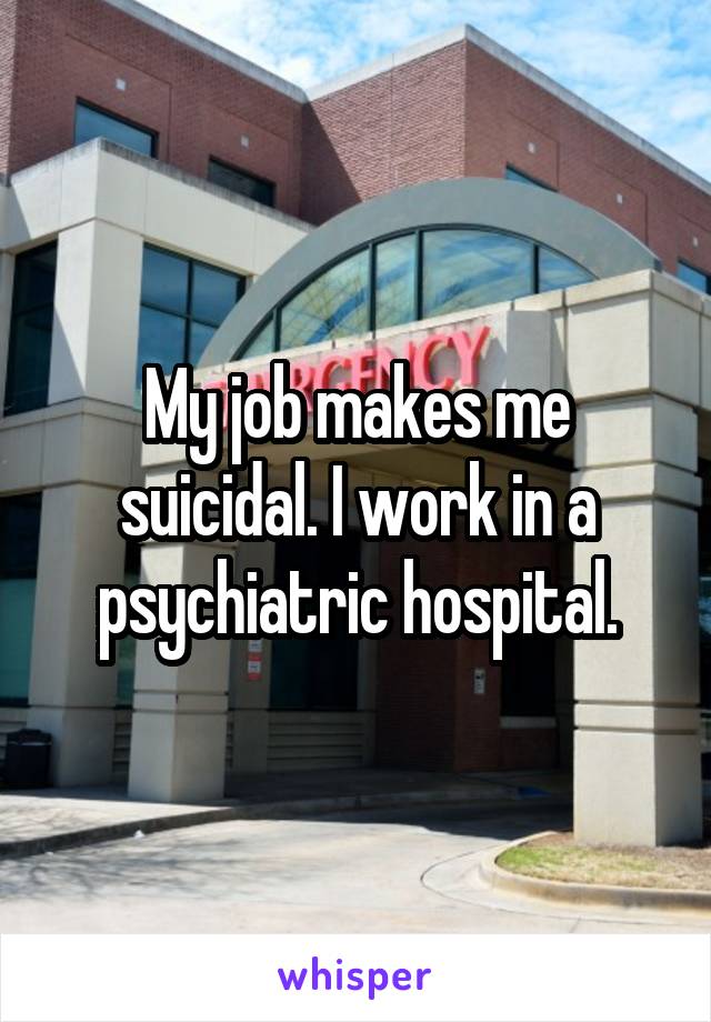 My job makes me suicidal. I work in a psychiatric hospital.