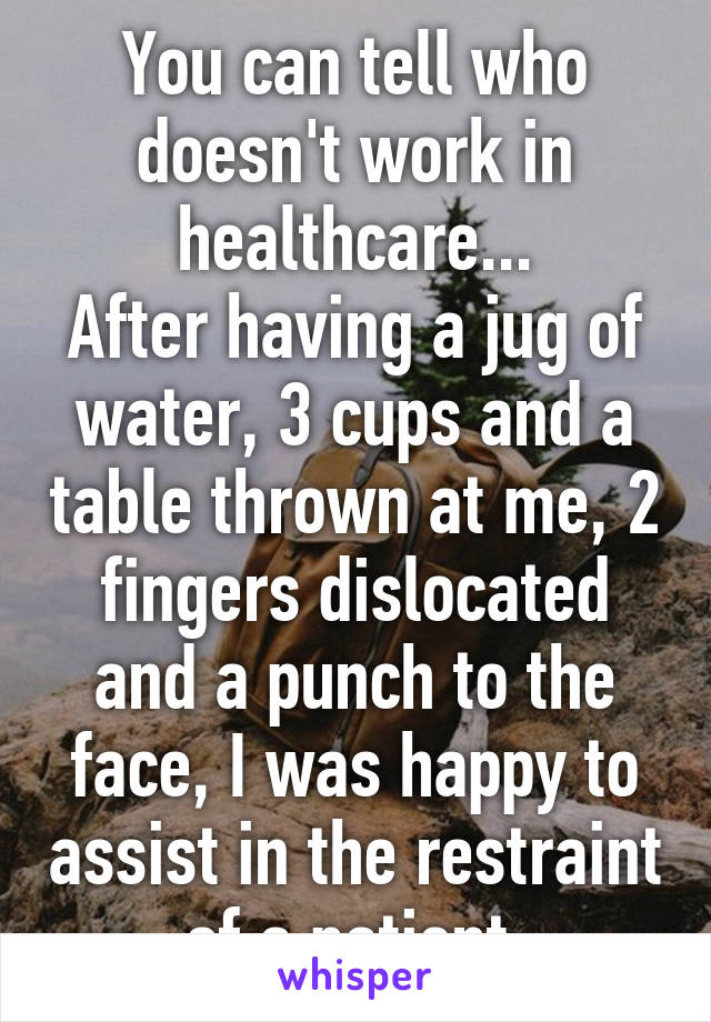 You can tell who doesn't work in healthcare...
After having a jug of water, 3 cups and a table thrown at me, 2 fingers dislocated and a punch to the face, I was happy to assist in the restraint of a patient.