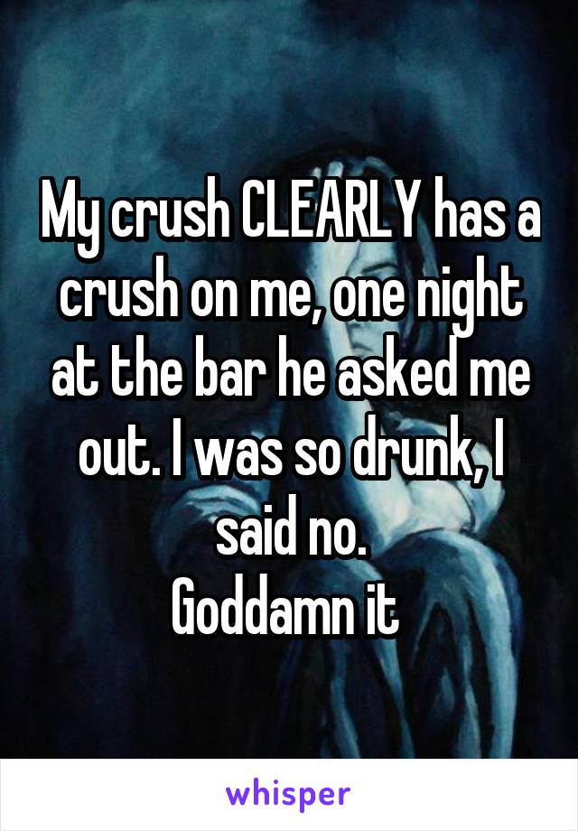 My crush CLEARLY has a crush on me, one night at the bar he asked me out. I was so drunk, I said no.
Goddamn it 