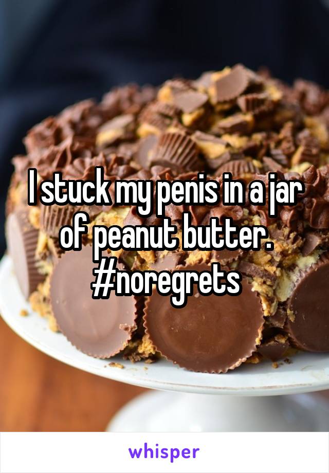 I stuck my penis in a jar of peanut butter.
#noregrets