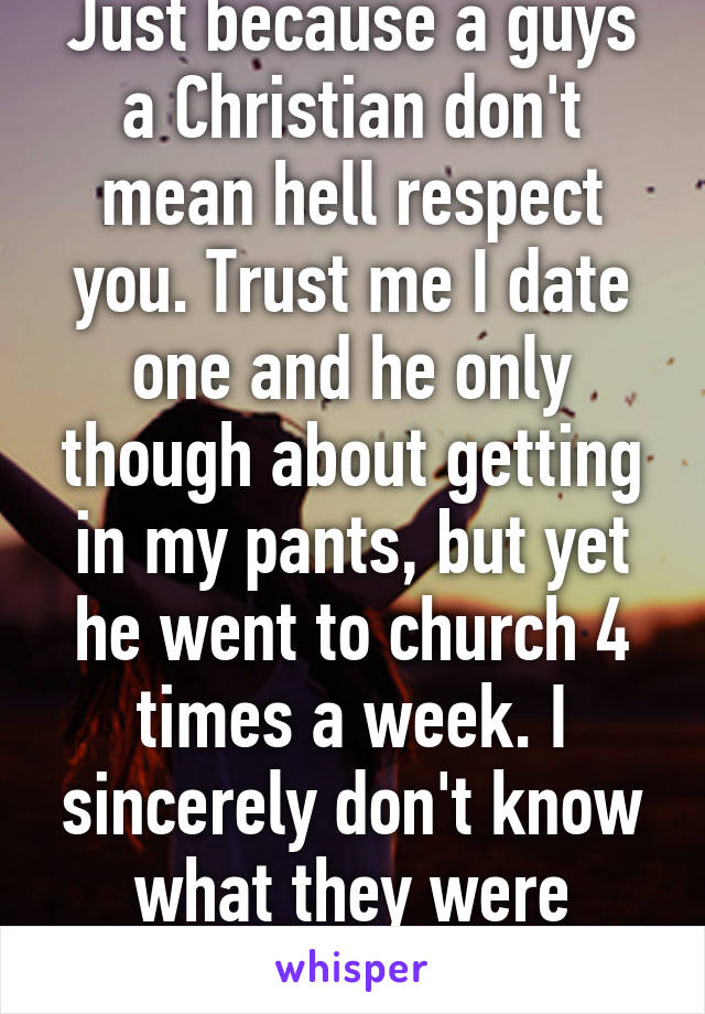 Just because a guys a Christian don't mean hell respect you. Trust me I date one and he only though about getting in my pants, but yet he went to church 4 times a week. I sincerely don't know what they were teaching them.