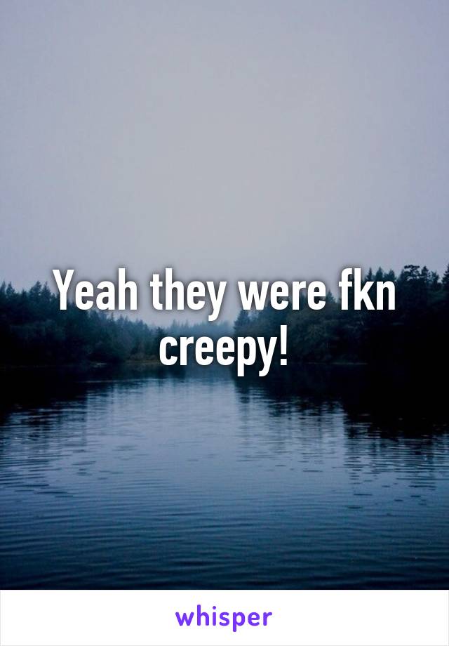 Yeah they were fkn creepy!