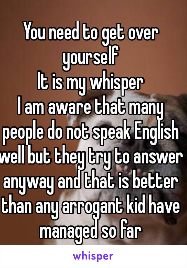 You need to get over yourself
It is my whisper 
I am aware that many people do not speak English well but they try to answer anyway and that is better than any arrogant kid have managed so far
