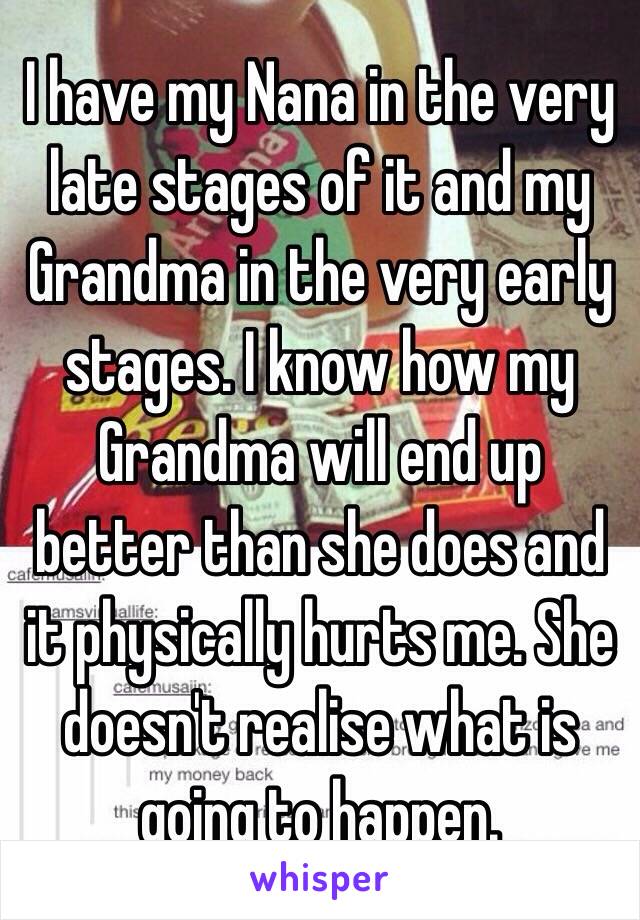 I have my Nana in the very late stages of it and my Grandma in the very early stages. I know how my Grandma will end up better than she does and it physically hurts me. She doesn't realise what is going to happen.