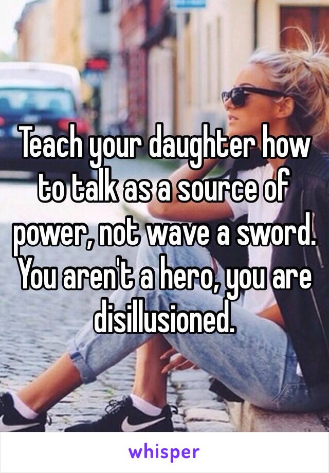 Teach your daughter how to talk as a source of power, not wave a sword. You aren't a hero, you are disillusioned.