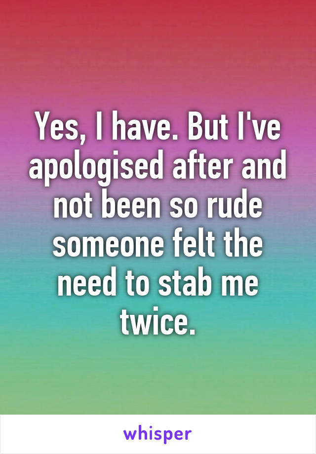 Yes, I have. But I've apologised after and not been so rude someone felt the need to stab me twice.