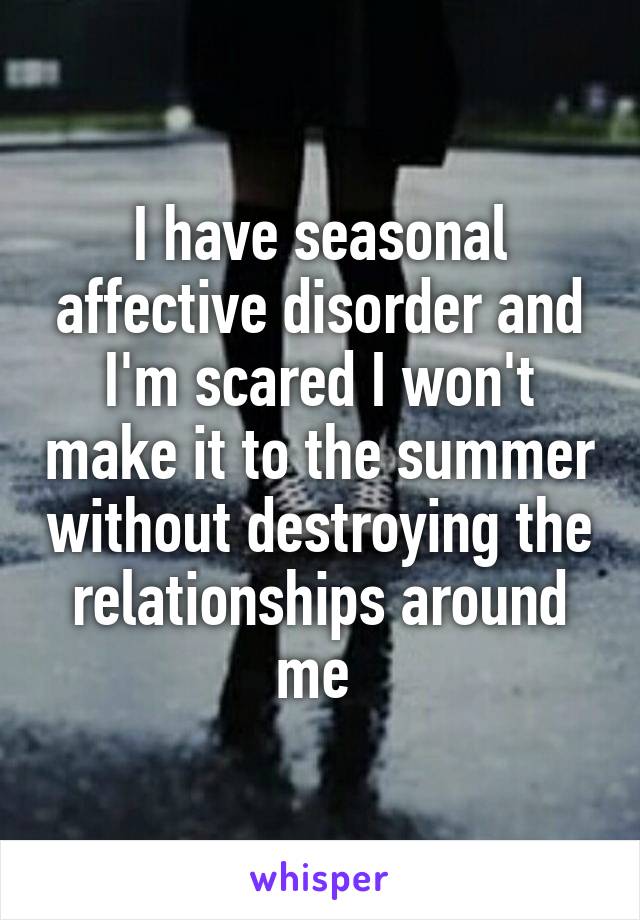 I have seasonal affective disorder and I'm scared I won't make it to the summer without destroying the relationships around me 