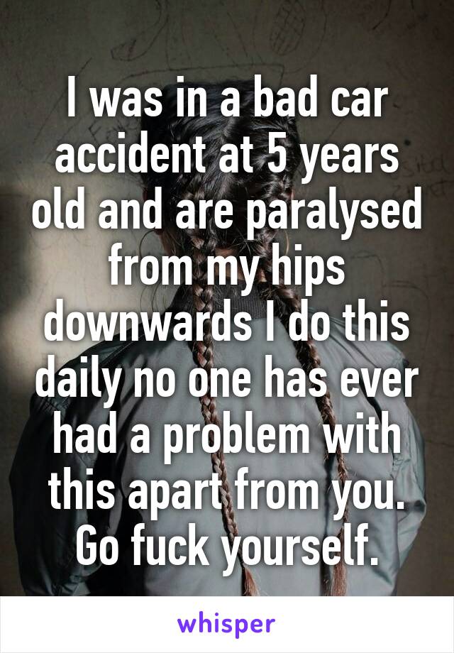 I was in a bad car accident at 5 years old and are paralysed from my hips downwards I do this daily no one has ever had a problem with this apart from you. Go fuck yourself.