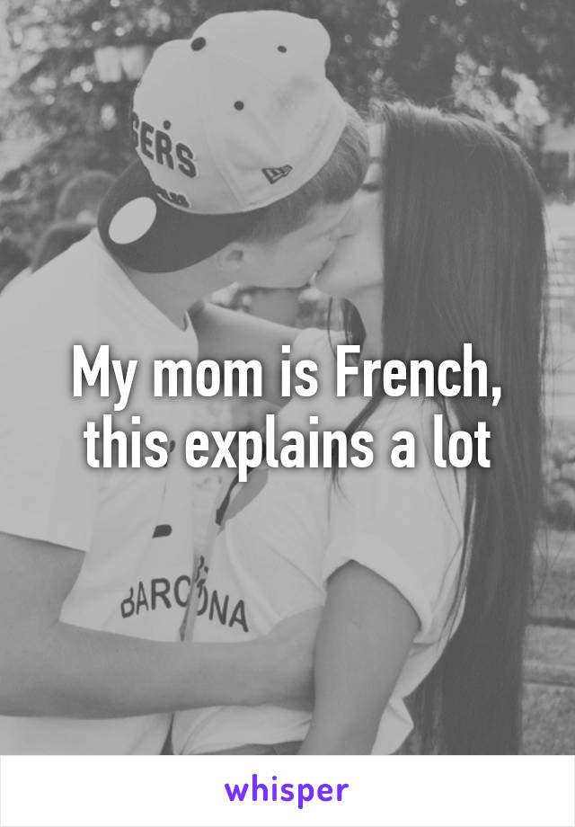 My mom is French, this explains a lot
