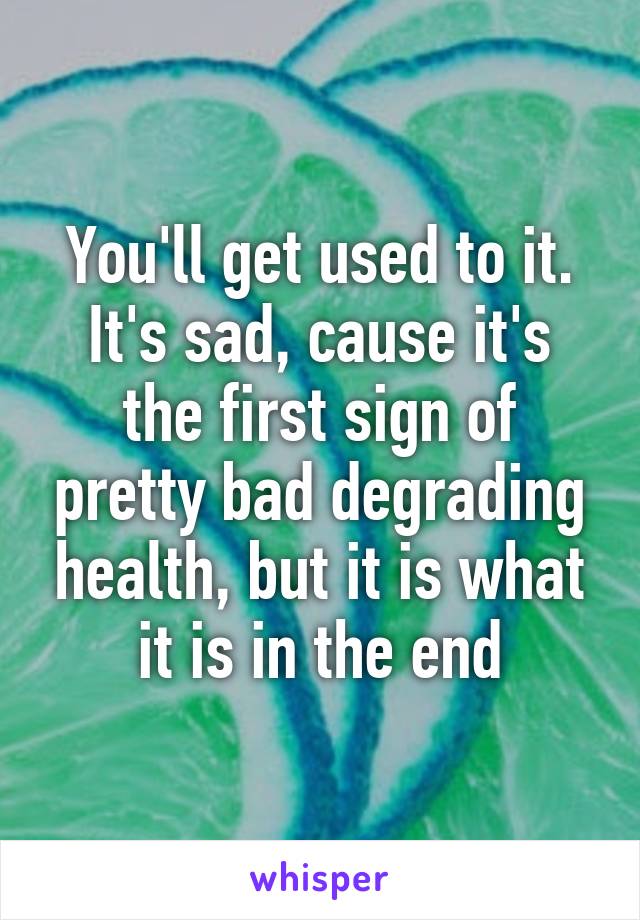 You'll get used to it. It's sad, cause it's the first sign of pretty bad degrading health, but it is what it is in the end