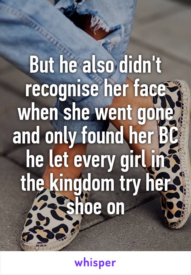 But he also didn't recognise her face when she went gone and only found her BC he let every girl in the kingdom try her shoe on